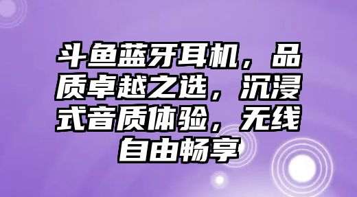 斗魚藍牙耳機，品質卓越之選，沉浸式音質體驗，無線自由暢享