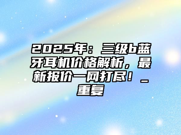 2025年：三級b藍牙耳機價格解析，最新報價一網(wǎng)打盡！_重復(fù)