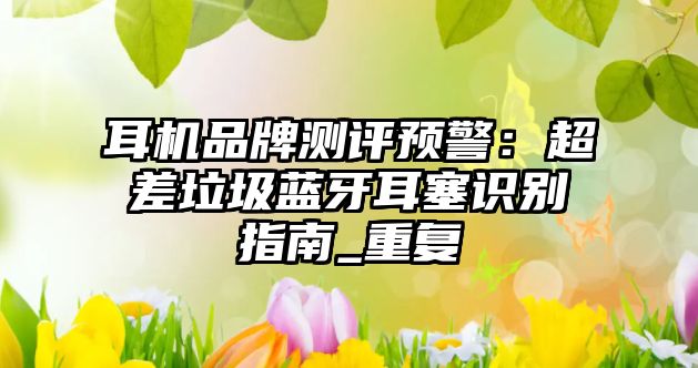 耳機(jī)品牌測(cè)評(píng)預(yù)警：超差垃圾藍(lán)牙耳塞識(shí)別指南_重復(fù)