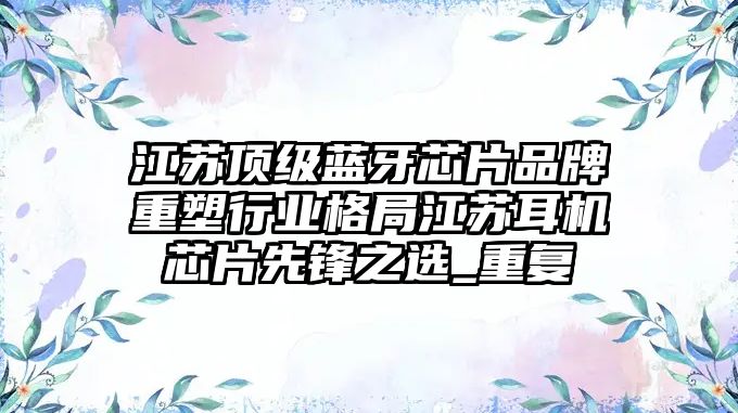 江蘇頂級藍(lán)牙芯片品牌重塑行業(yè)格局江蘇耳機(jī)芯片先鋒之選_重復(fù)